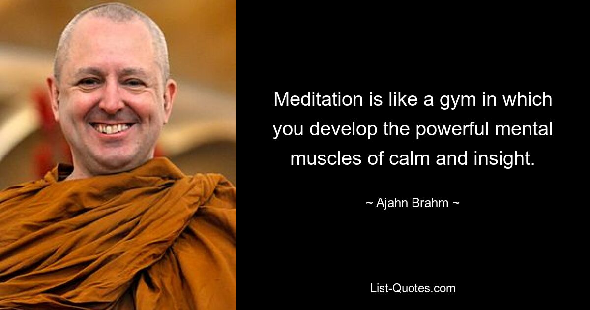 Meditation is like a gym in which you develop the powerful mental muscles of calm and insight. — © Ajahn Brahm