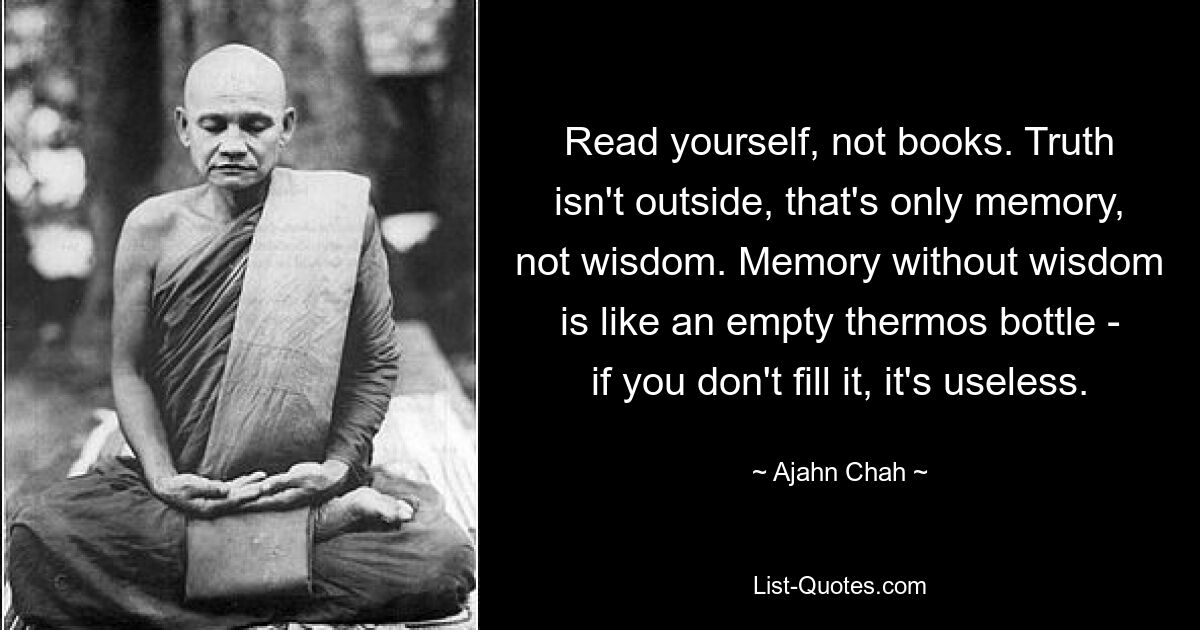 Read yourself, not books. Truth isn't outside, that's only memory, not wisdom. Memory without wisdom is like an empty thermos bottle - if you don't fill it, it's useless. — © Ajahn Chah