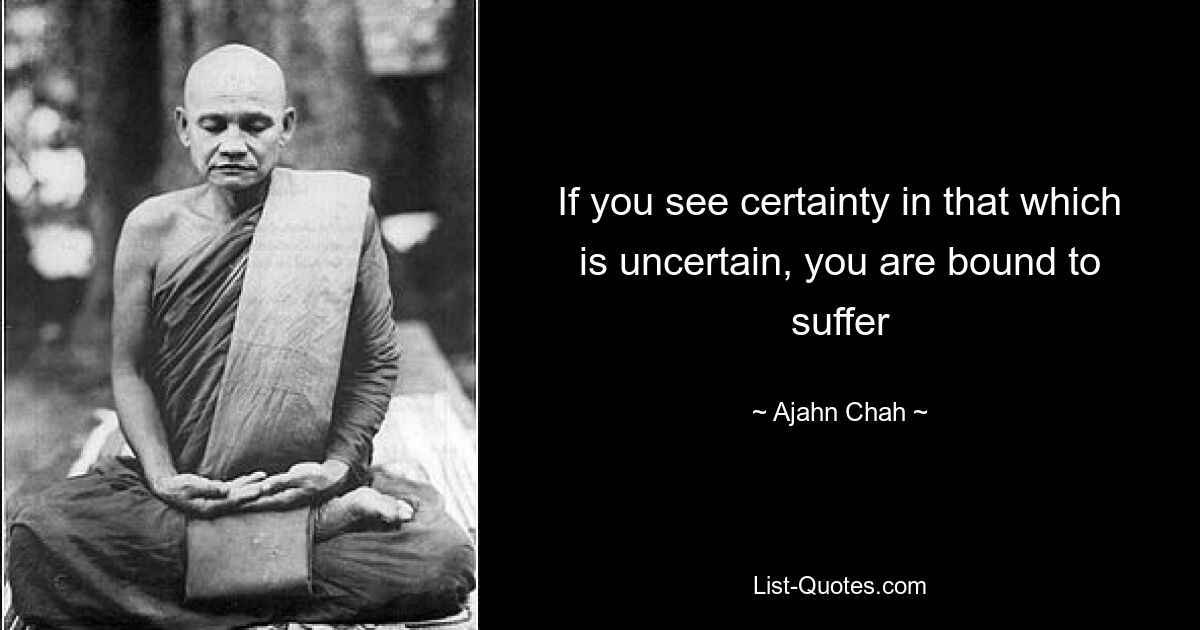 If you see certainty in that which is uncertain, you are bound to suffer — © Ajahn Chah