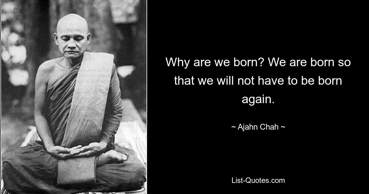 Why are we born? We are born so that we will not have to be born again. — © Ajahn Chah