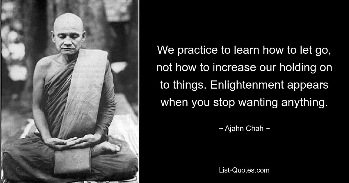 We practice to learn how to let go, not how to increase our holding on to things. Enlightenment appears when you stop wanting anything. — © Ajahn Chah