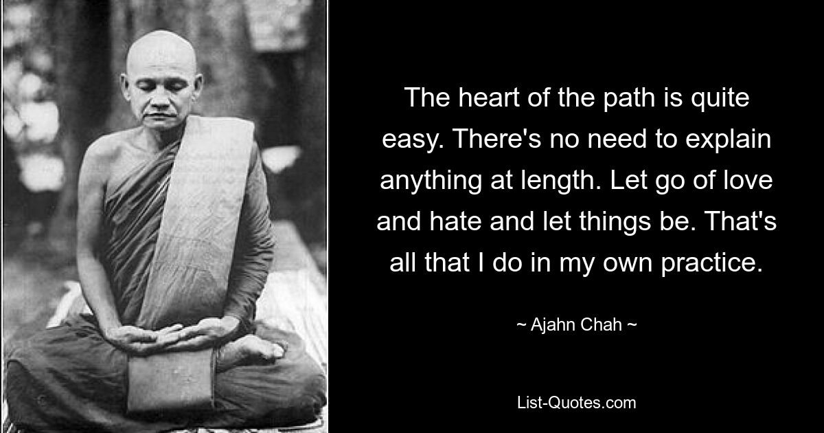 The heart of the path is quite easy. There's no need to explain anything at length. Let go of love and hate and let things be. That's all that I do in my own practice. — © Ajahn Chah