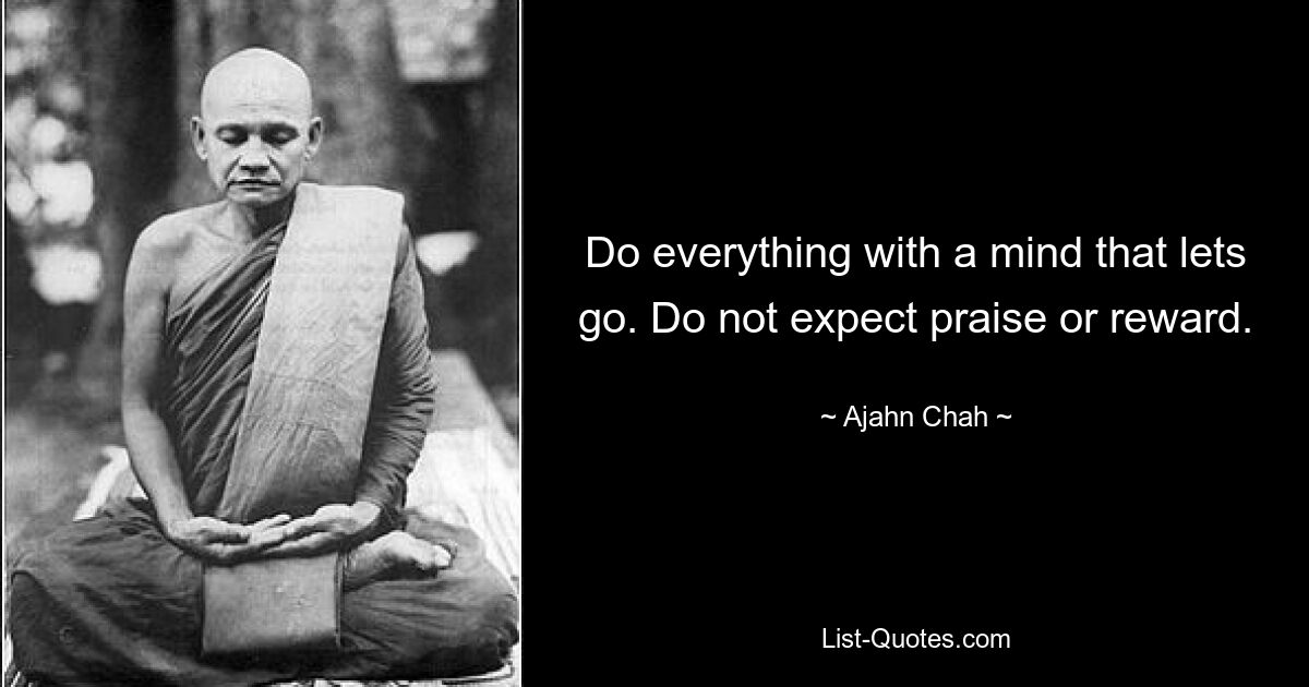 Do everything with a mind that lets go. Do not expect praise or reward. — © Ajahn Chah