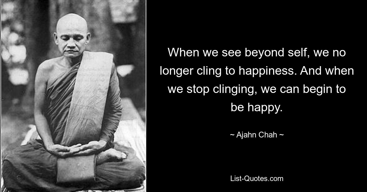 When we see beyond self, we no longer cling to happiness. And when we stop clinging, we can begin to be happy. — © Ajahn Chah