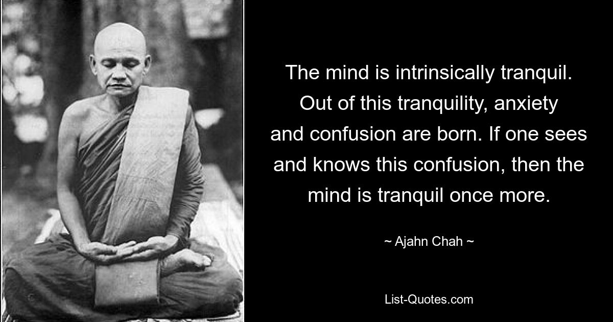 The mind is intrinsically tranquil. Out of this tranquility, anxiety and confusion are born. If one sees and knows this confusion, then the mind is tranquil once more. — © Ajahn Chah