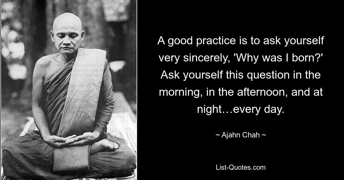 A good practice is to ask yourself very sincerely, 'Why was I born?' Ask yourself this question in the morning, in the afternoon, and at night…every day. — © Ajahn Chah