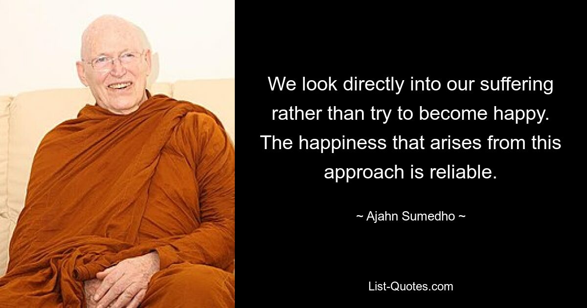 We look directly into our suffering rather than try to become happy. The happiness that arises from this approach is reliable. — © Ajahn Sumedho