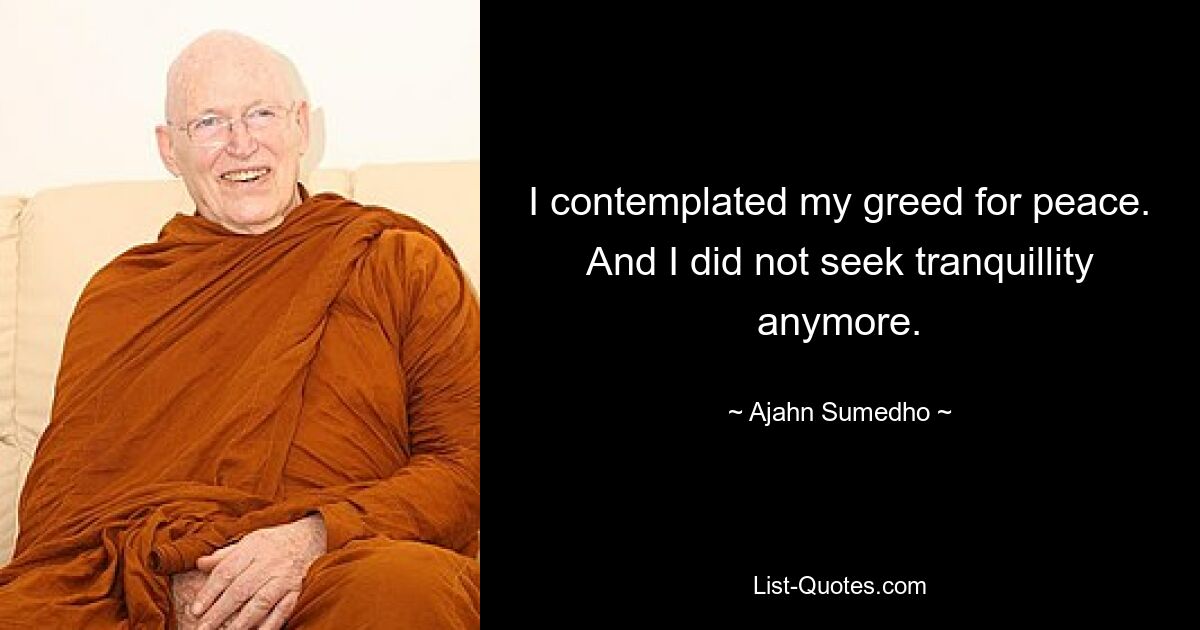 I contemplated my greed for peace. And I did not seek tranquillity anymore. — © Ajahn Sumedho