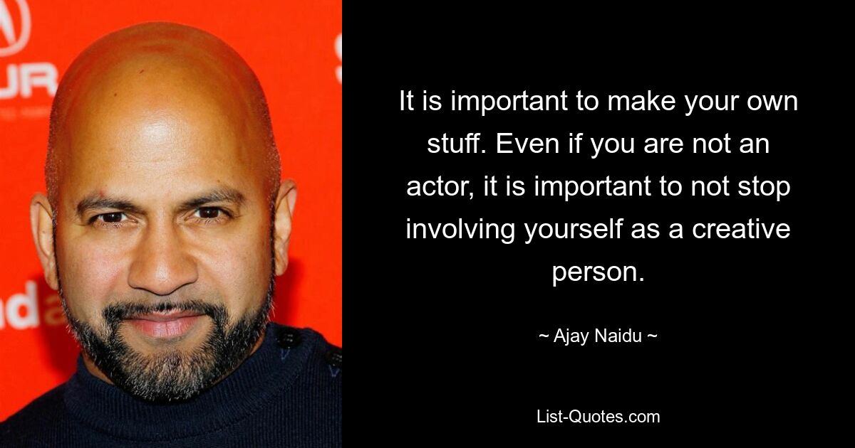 It is important to make your own stuff. Even if you are not an actor, it is important to not stop involving yourself as a creative person. — © Ajay Naidu