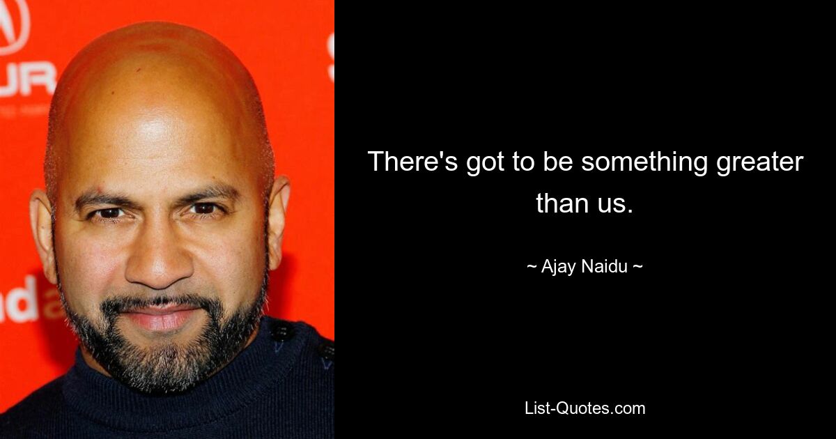 There's got to be something greater than us. — © Ajay Naidu