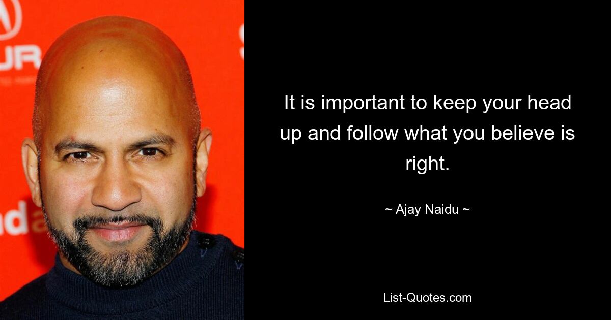 It is important to keep your head up and follow what you believe is right. — © Ajay Naidu