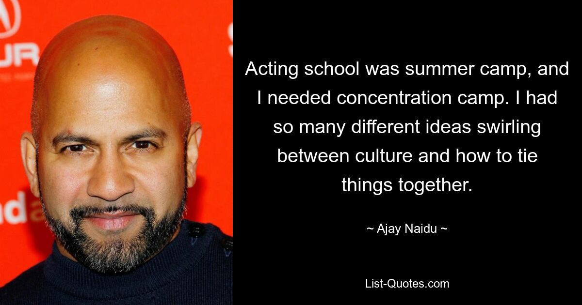 Acting school was summer camp, and I needed concentration camp. I had so many different ideas swirling between culture and how to tie things together. — © Ajay Naidu