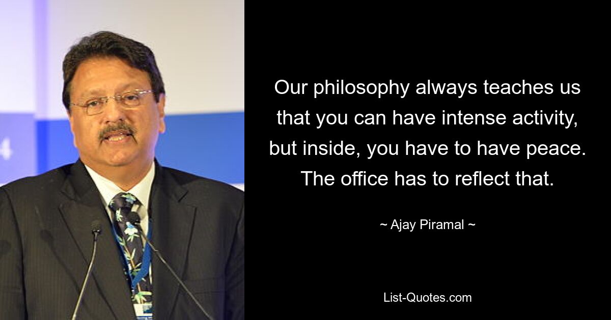 Our philosophy always teaches us that you can have intense activity, but inside, you have to have peace. The office has to reflect that. — © Ajay Piramal