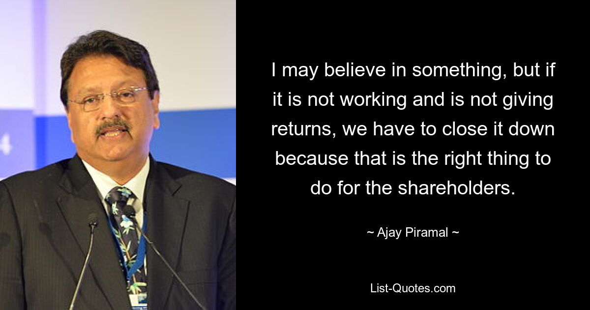 I may believe in something, but if it is not working and is not giving returns, we have to close it down because that is the right thing to do for the shareholders. — © Ajay Piramal