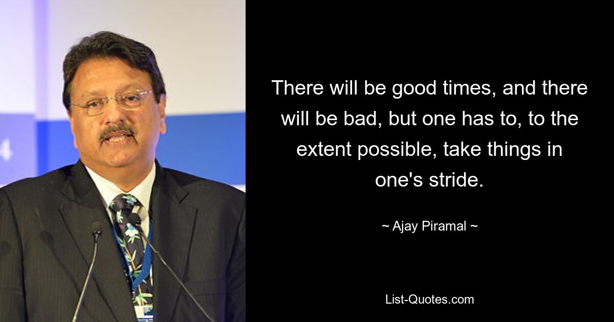 There will be good times, and there will be bad, but one has to, to the extent possible, take things in one's stride. — © Ajay Piramal