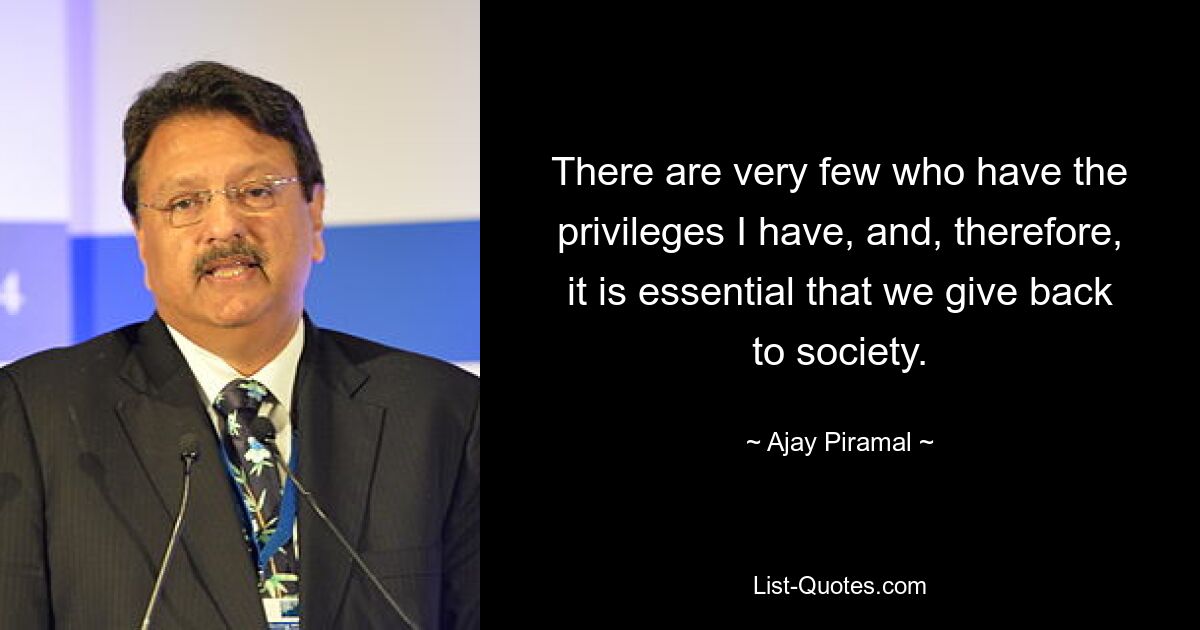 There are very few who have the privileges I have, and, therefore, it is essential that we give back to society. — © Ajay Piramal