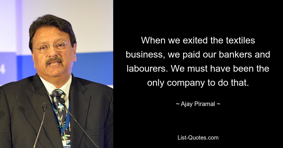 When we exited the textiles business, we paid our bankers and labourers. We must have been the only company to do that. — © Ajay Piramal