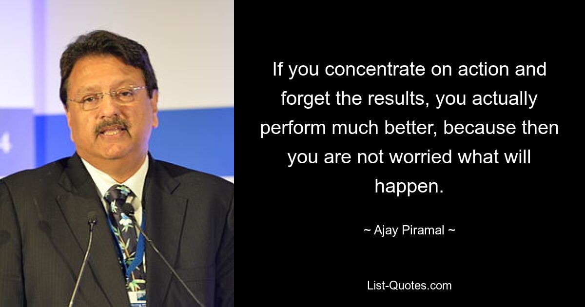 If you concentrate on action and forget the results, you actually perform much better, because then you are not worried what will happen. — © Ajay Piramal