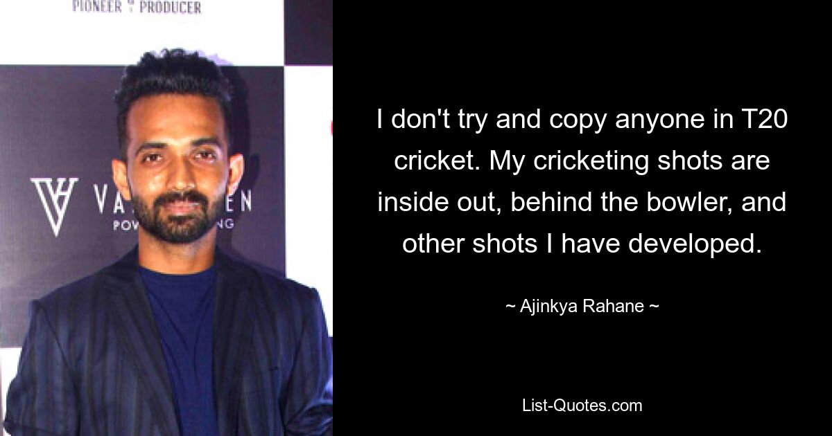 I don't try and copy anyone in T20 cricket. My cricketing shots are inside out, behind the bowler, and other shots I have developed. — © Ajinkya Rahane