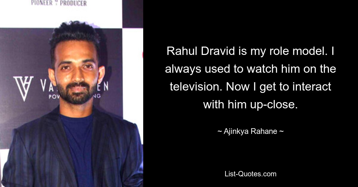 Rahul Dravid is my role model. I always used to watch him on the television. Now I get to interact with him up-close. — © Ajinkya Rahane