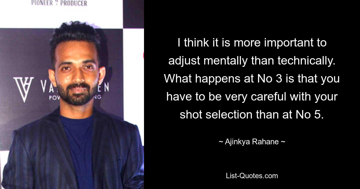 I think it is more important to adjust mentally than technically. What happens at No 3 is that you have to be very careful with your shot selection than at No 5. — © Ajinkya Rahane