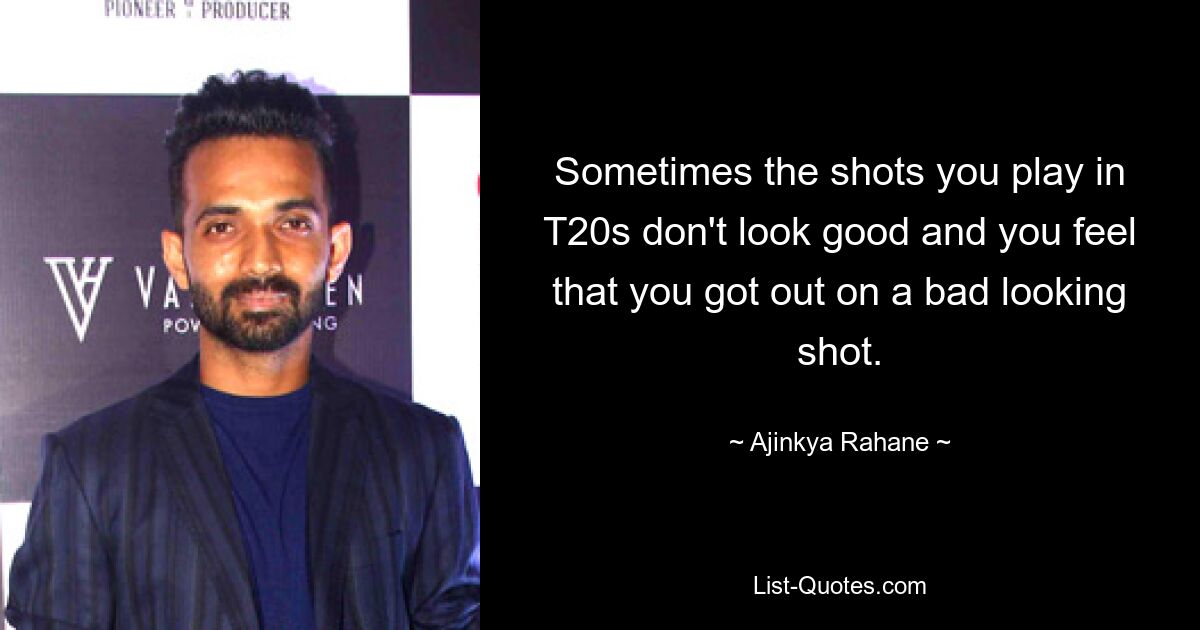 Sometimes the shots you play in T20s don't look good and you feel that you got out on a bad looking shot. — © Ajinkya Rahane