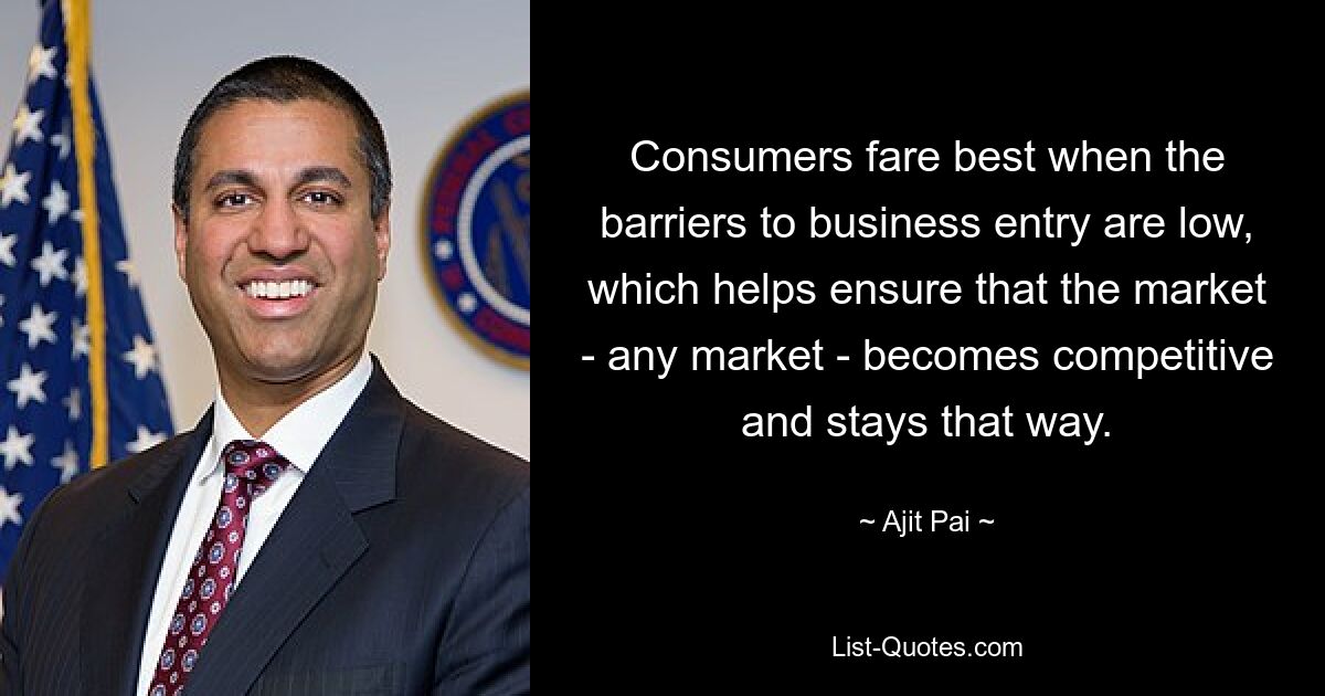 Consumers fare best when the barriers to business entry are low, which helps ensure that the market - any market - becomes competitive and stays that way. — © Ajit Pai