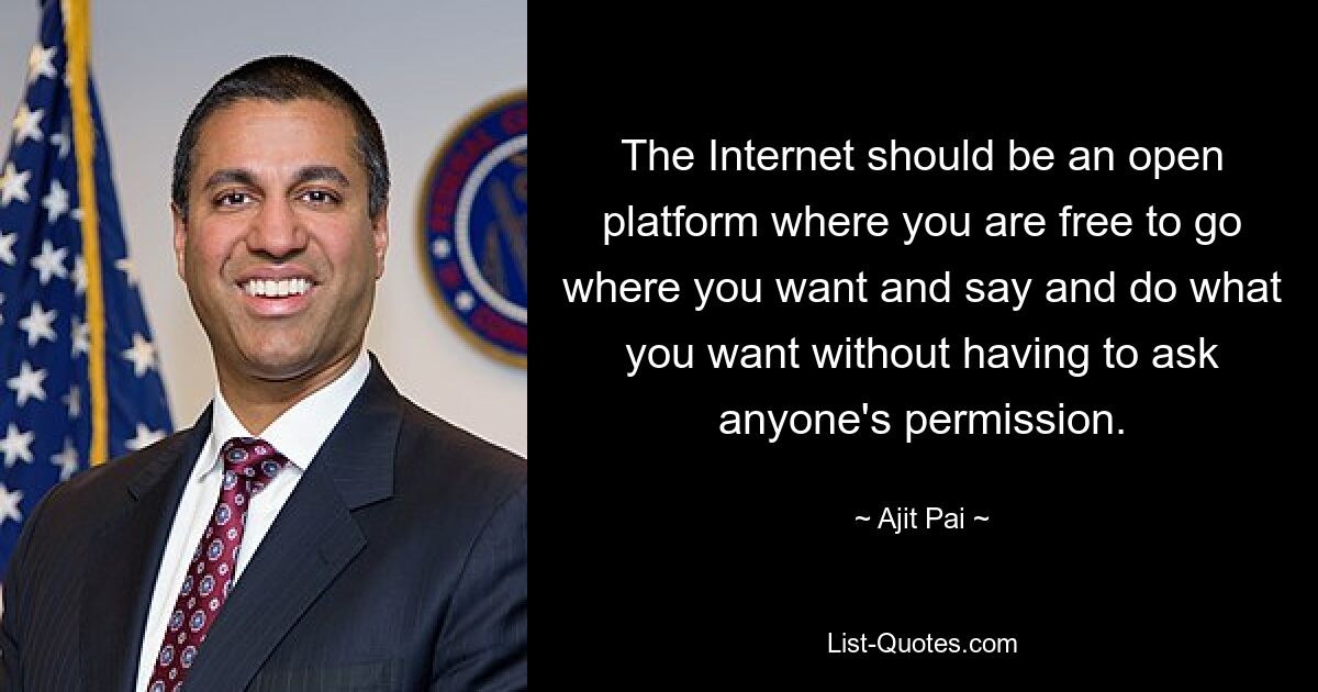 The Internet should be an open platform where you are free to go where you want and say and do what you want without having to ask anyone's permission. — © Ajit Pai