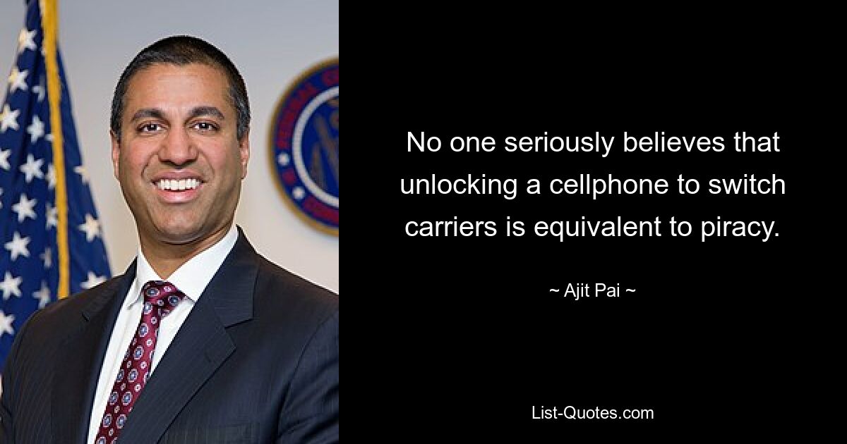 No one seriously believes that unlocking a cellphone to switch carriers is equivalent to piracy. — © Ajit Pai