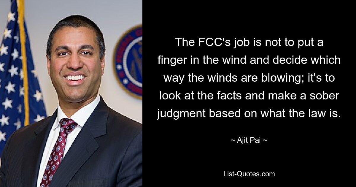 The FCC's job is not to put a finger in the wind and decide which way the winds are blowing; it's to look at the facts and make a sober judgment based on what the law is. — © Ajit Pai