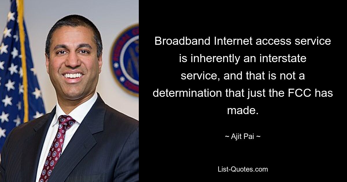 Broadband Internet access service is inherently an interstate service, and that is not a determination that just the FCC has made. — © Ajit Pai