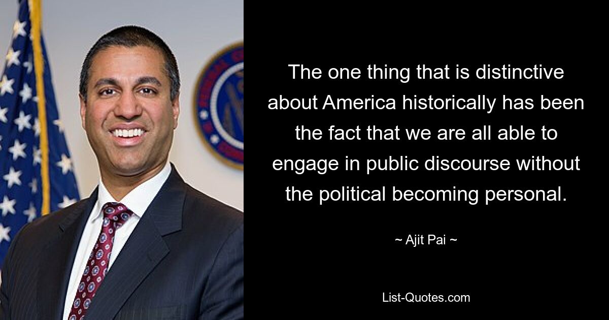 The one thing that is distinctive about America historically has been the fact that we are all able to engage in public discourse without the political becoming personal. — © Ajit Pai