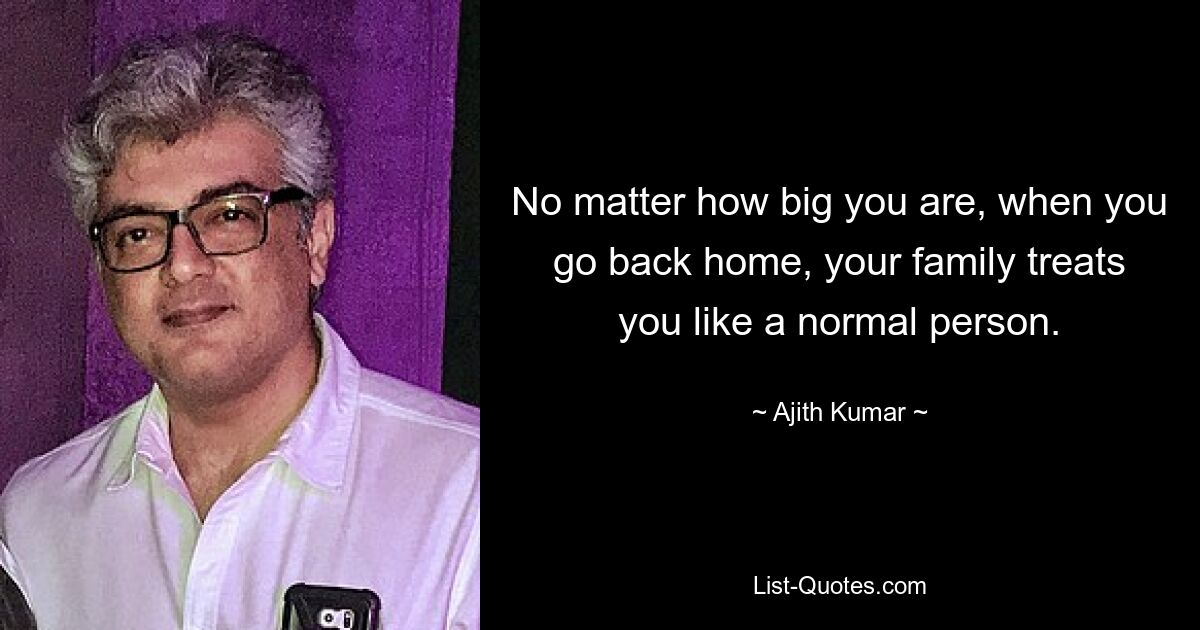 No matter how big you are, when you go back home, your family treats you like a normal person. — © Ajith Kumar