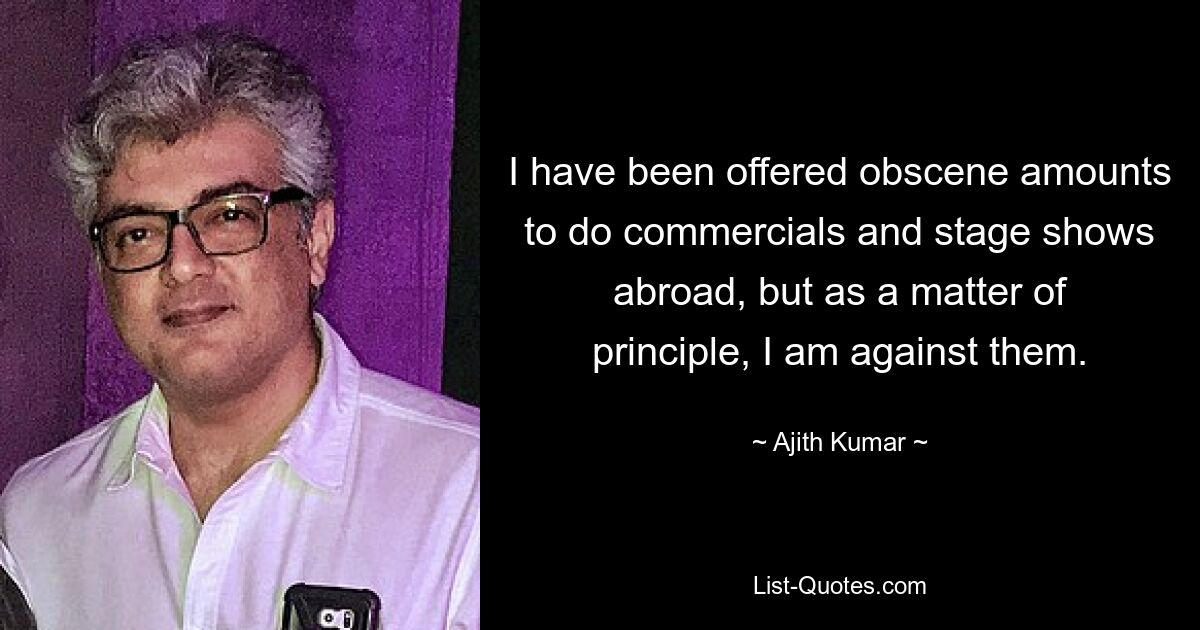 I have been offered obscene amounts to do commercials and stage shows abroad, but as a matter of principle, I am against them. — © Ajith Kumar