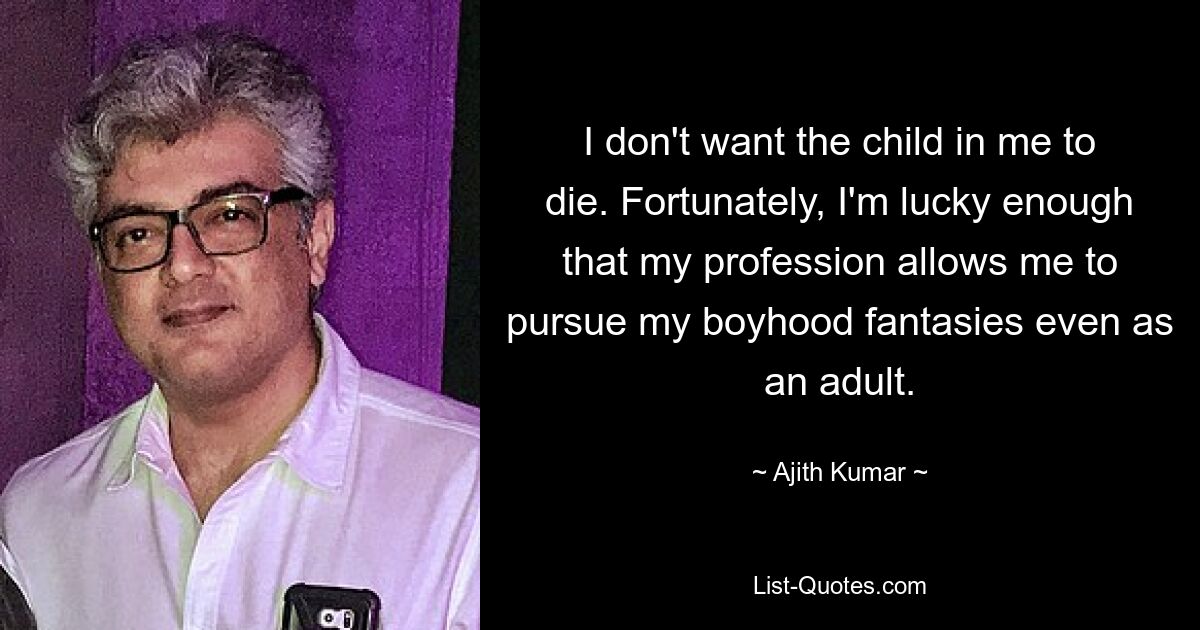 I don't want the child in me to die. Fortunately, I'm lucky enough that my profession allows me to pursue my boyhood fantasies even as an adult. — © Ajith Kumar