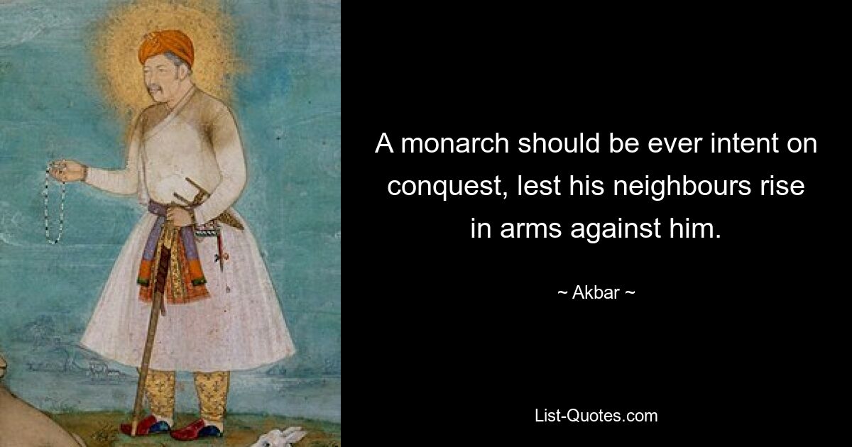 A monarch should be ever intent on conquest, lest his neighbours rise in arms against him. — © Akbar