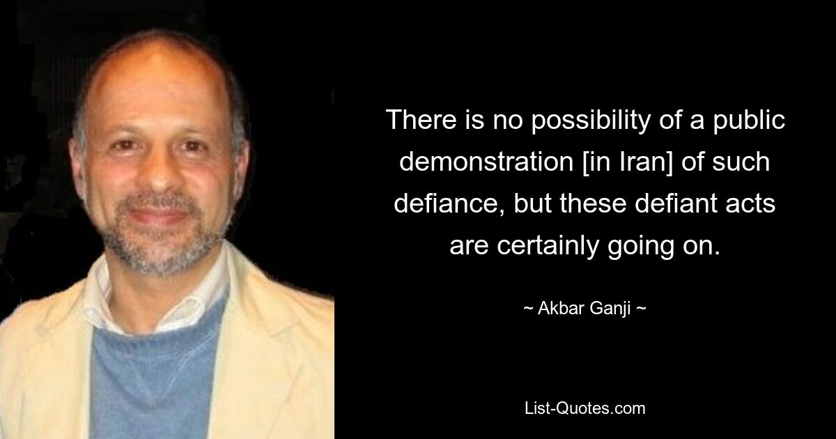 There is no possibility of a public demonstration [in Iran] of such defiance, but these defiant acts are certainly going on. — © Akbar Ganji