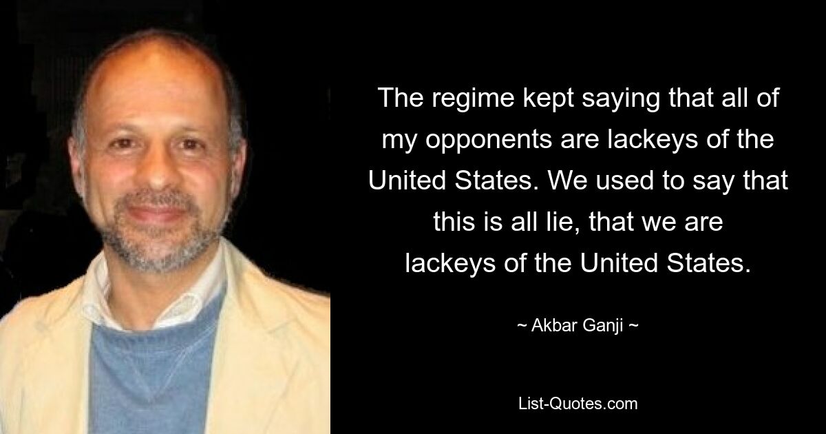 The regime kept saying that all of my opponents are lackeys of the United States. We used to say that this is all lie, that we are lackeys of the United States. — © Akbar Ganji