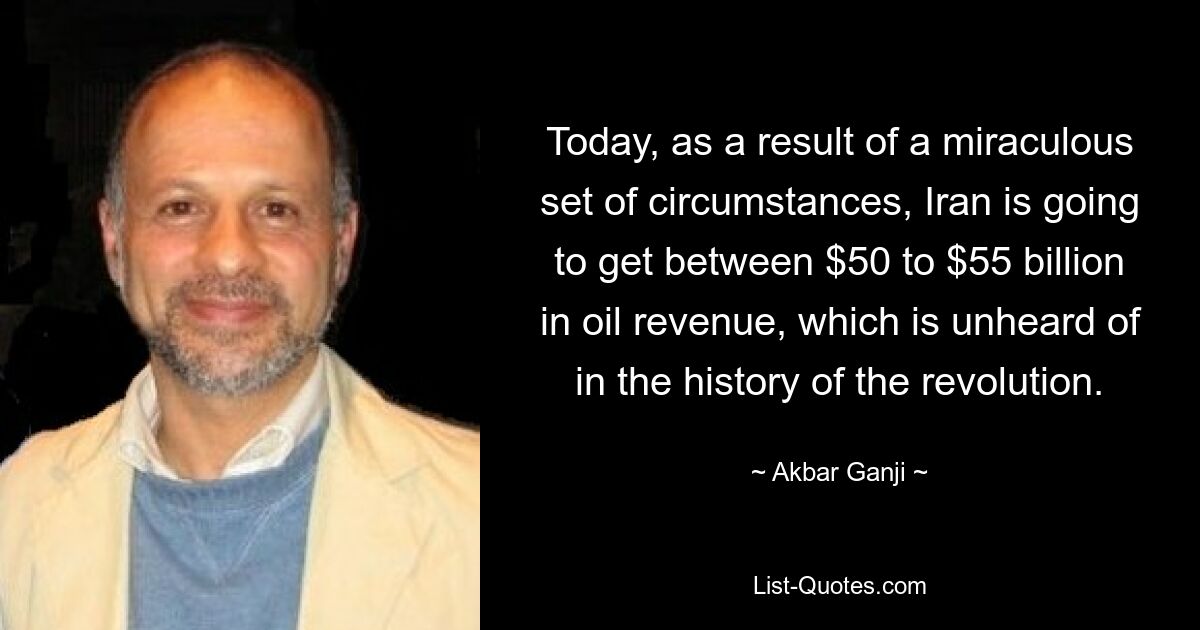 Today, as a result of a miraculous set of circumstances, Iran is going to get between $50 to $55 billion in oil revenue, which is unheard of in the history of the revolution. — © Akbar Ganji