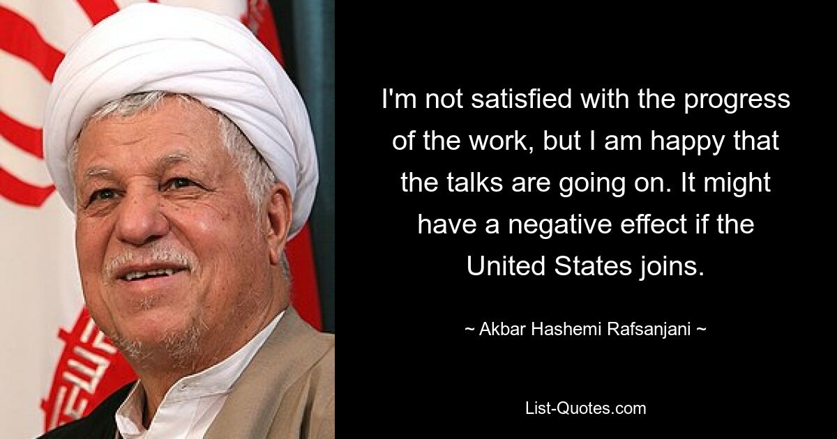 I'm not satisfied with the progress of the work, but I am happy that the talks are going on. It might have a negative effect if the United States joins. — © Akbar Hashemi Rafsanjani