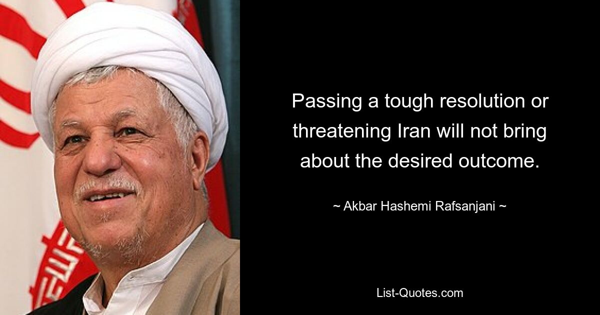 Passing a tough resolution or threatening Iran will not bring about the desired outcome. — © Akbar Hashemi Rafsanjani