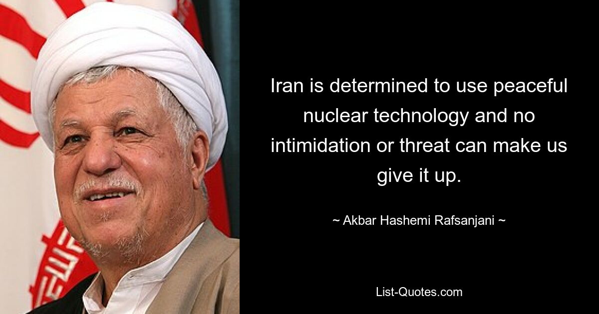 Der Iran ist entschlossen, friedliche Nukleartechnologie einzusetzen, und keine Einschüchterung oder Drohung kann uns dazu bringen, sie aufzugeben. — © Akbar Hashemi Rafsanjani