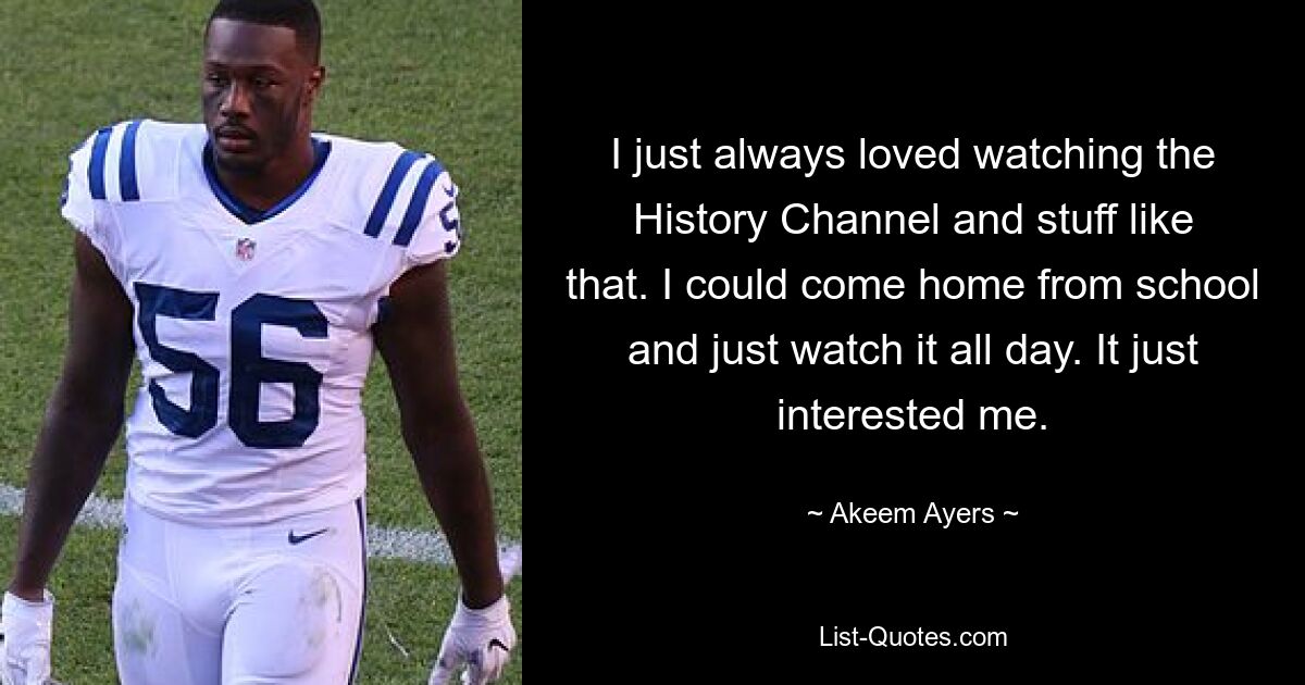 I just always loved watching the History Channel and stuff like that. I could come home from school and just watch it all day. It just interested me. — © Akeem Ayers