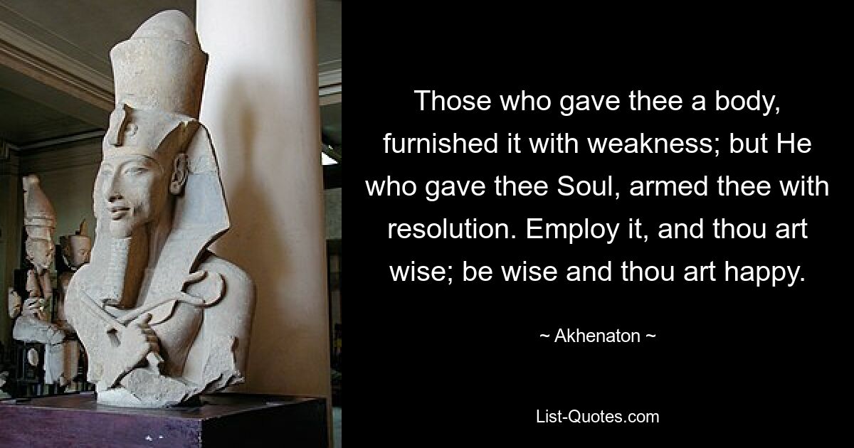 Those who gave thee a body, furnished it with weakness; but He who gave thee Soul, armed thee with resolution. Employ it, and thou art wise; be wise and thou art happy. — © Akhenaton