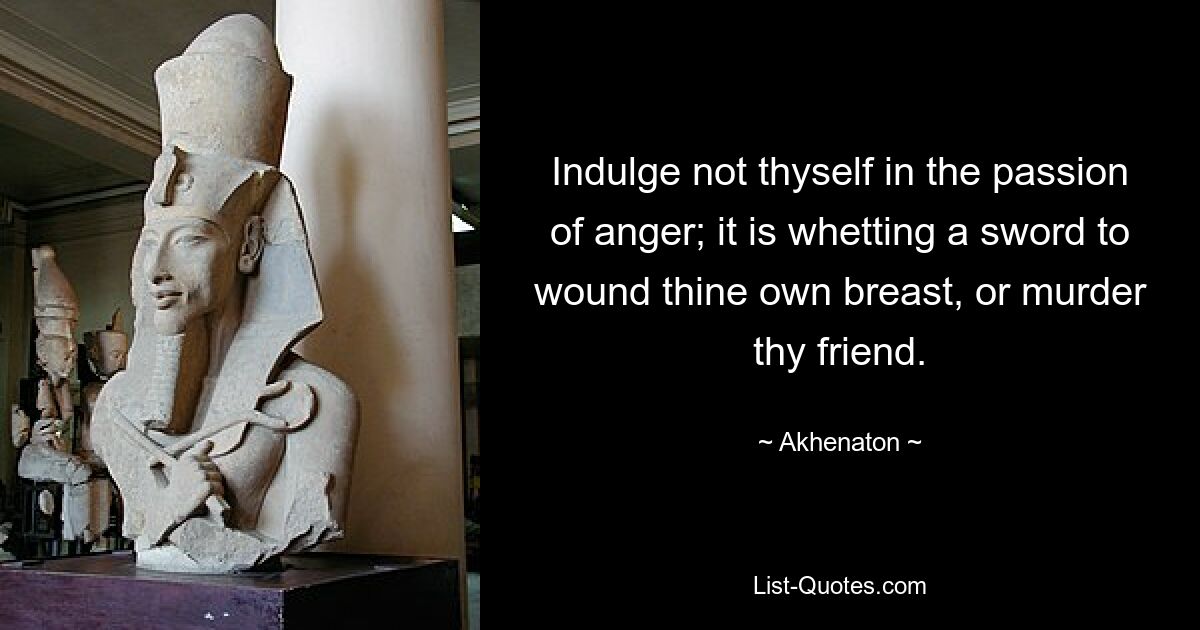 Indulge not thyself in the passion of anger; it is whetting a sword to wound thine own breast, or murder thy friend. — © Akhenaton