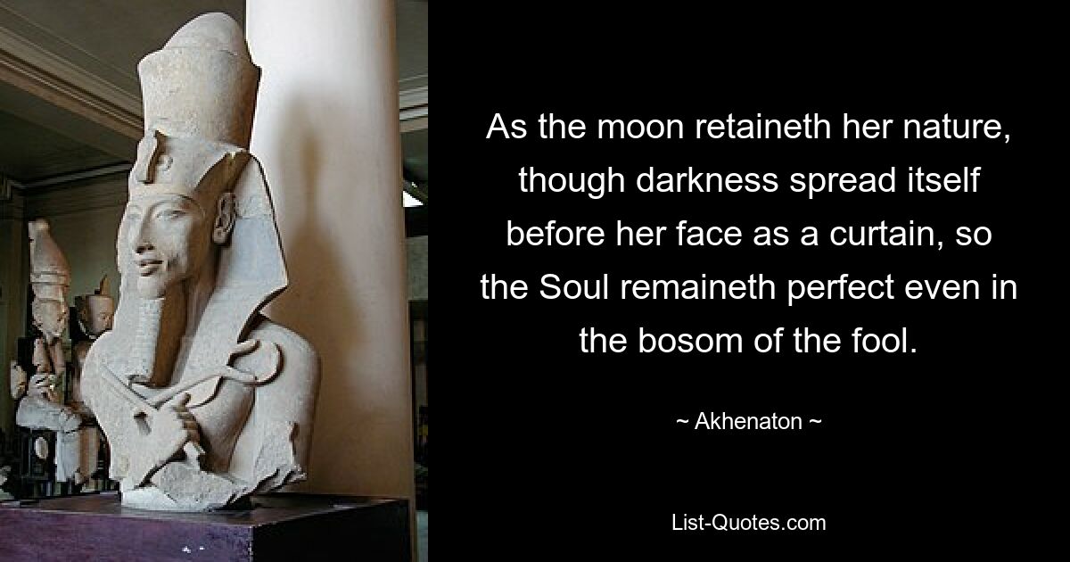 As the moon retaineth her nature, though darkness spread itself before her face as a curtain, so the Soul remaineth perfect even in the bosom of the fool. — © Akhenaton