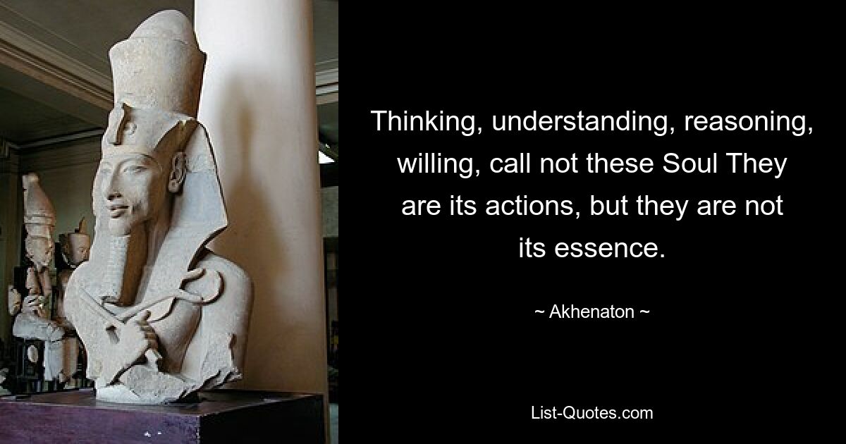 Thinking, understanding, reasoning, willing, call not these Soul They are its actions, but they are not its essence. — © Akhenaton