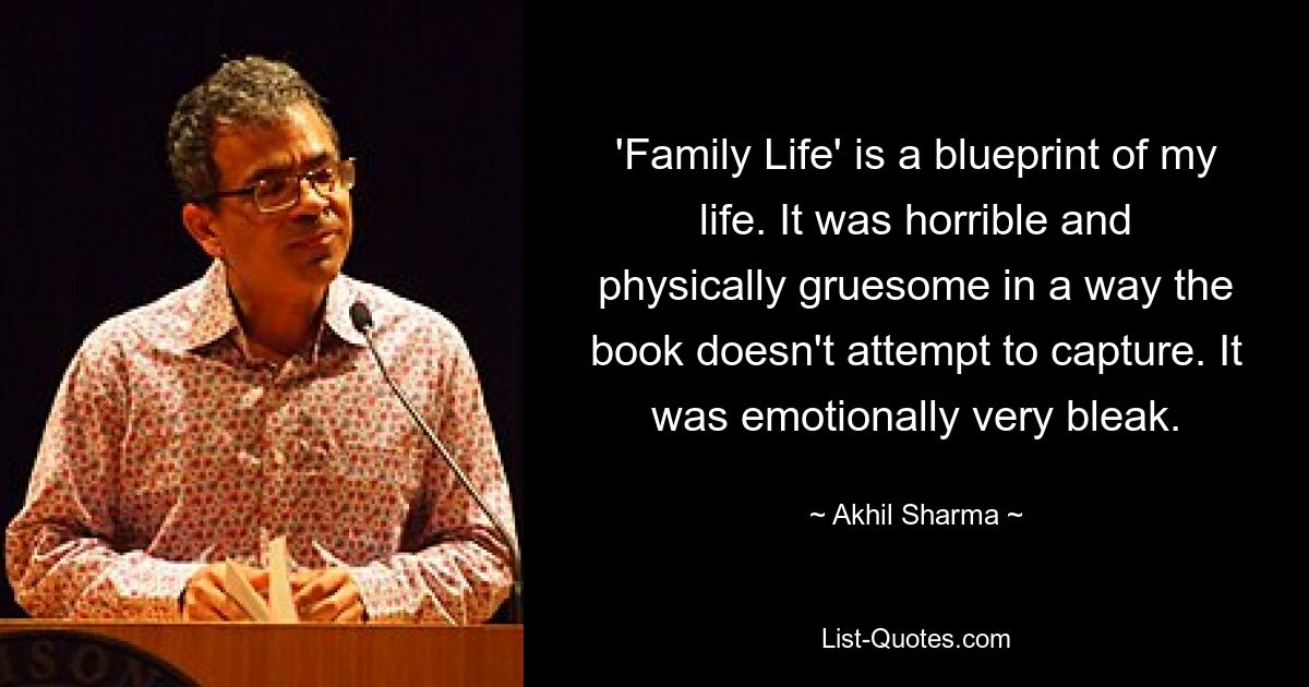 'Family Life' is a blueprint of my life. It was horrible and physically gruesome in a way the book doesn't attempt to capture. It was emotionally very bleak. — © Akhil Sharma