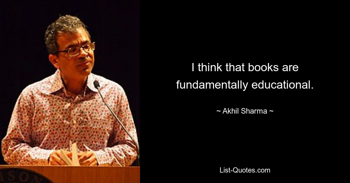 I think that books are fundamentally educational. — © Akhil Sharma