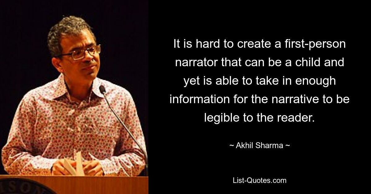 It is hard to create a first-person narrator that can be a child and yet is able to take in enough information for the narrative to be legible to the reader. — © Akhil Sharma